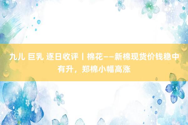 九儿 巨乳 逐日收评丨棉花——新棉现货价钱稳中有升，郑棉小幅高涨