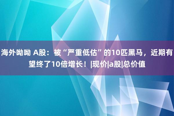 海外呦呦 A股：被“严重低估”的10匹黑马，近期有望终了10倍增长！|现价|a股|总价值