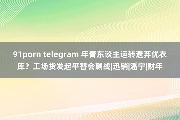 91porn telegram 年青东谈主运转遗弃优衣库？工场货发起平替会剿战|迅销|潘宁|财年