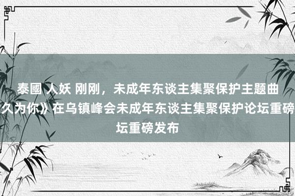 泰國 人妖 刚刚，未成年东谈主集聚保护主题曲《耐久为你》在乌镇峰会未成年东谈主集聚保护论坛重磅发布