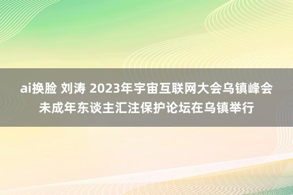 ai换脸 刘涛 2023年宇宙互联网大会乌镇峰会未成年东谈主汇注保护论坛在乌镇举行