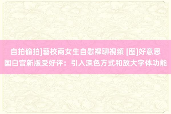 自拍偷拍]藝校兩女生自慰裸聊視頻 [图]好意思国白宫新版受好评：引入深色方式和放大字体功能