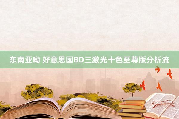 东南亚呦 好意思国BD三激光十色至尊版分析流