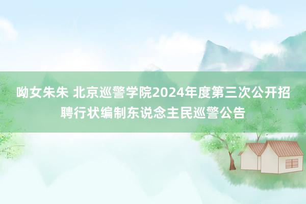 呦女朱朱 北京巡警学院2024年度第三次公开招聘行状编制东说念主民巡警公告