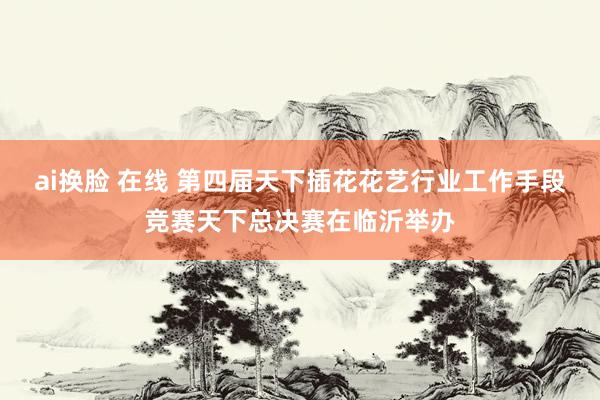 ai换脸 在线 第四届天下插花花艺行业工作手段竞赛天下总决赛在临沂举办