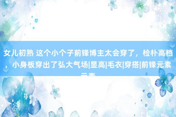 女儿初熟 这个小个子前锋博主太会穿了，检朴高档，小身板穿出了弘大气场|显高|毛衣|穿搭|前锋元素