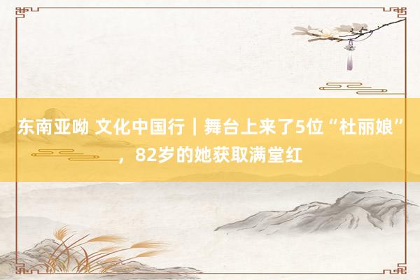 东南亚呦 文化中国行｜舞台上来了5位“杜丽娘”，82岁的她获取满堂红