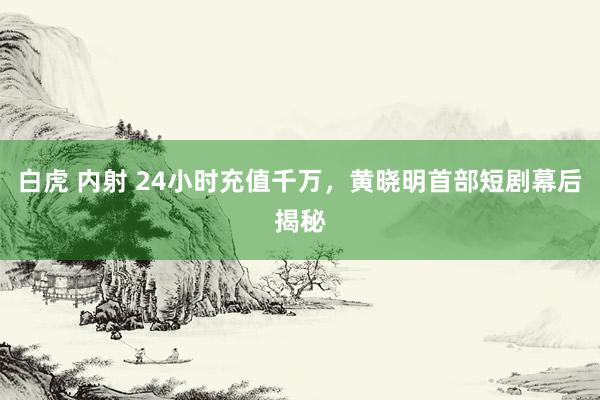 白虎 内射 24小时充值千万，黄晓明首部短剧幕后揭秘