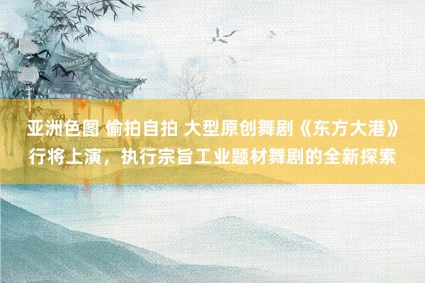 亚洲色图 偷拍自拍 大型原创舞剧《东方大港》行将上演，执行宗旨工业题材舞剧的全新探索