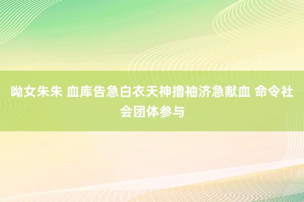 呦女朱朱 血库告急白衣天神撸袖济急献血 命令社会团体参与
