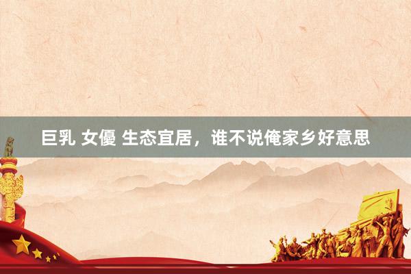 巨乳 女優 生态宜居，谁不说俺家乡好意思