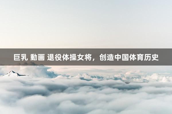 巨乳 動画 退役体操女将，创造中国体育历史