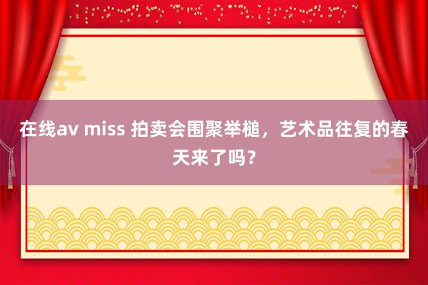 在线av miss 拍卖会围聚举槌，艺术品往复的春天来了吗？