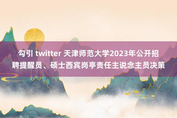 勾引 twitter 天津师范大学2023年公开招聘提醒员、硕士西宾岗亭责任主说念主员决策
