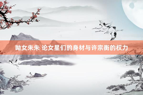 呦女朱朱 论女星们的身材与许宗衡的权力