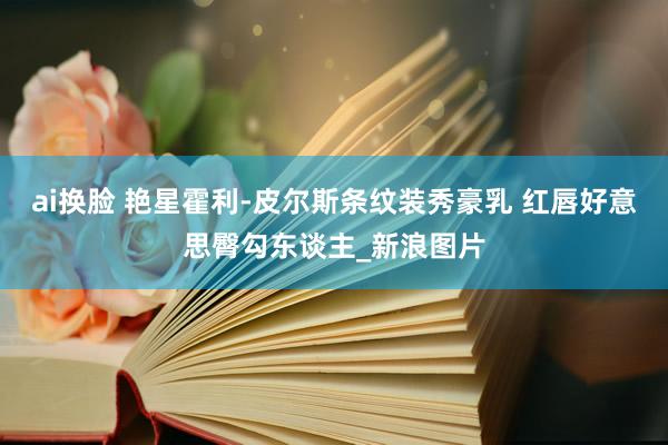 ai换脸 艳星霍利-皮尔斯条纹装秀豪乳 红唇好意思臀勾东谈主_新浪图片