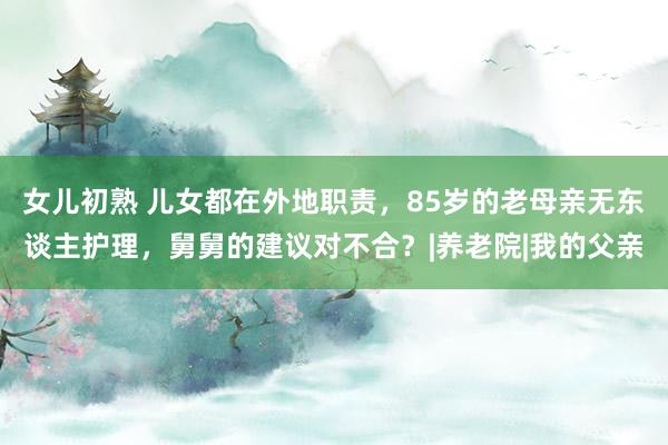 女儿初熟 儿女都在外地职责，85岁的老母亲无东谈主护理，舅舅的建议对不合？|养老院|我的父亲
