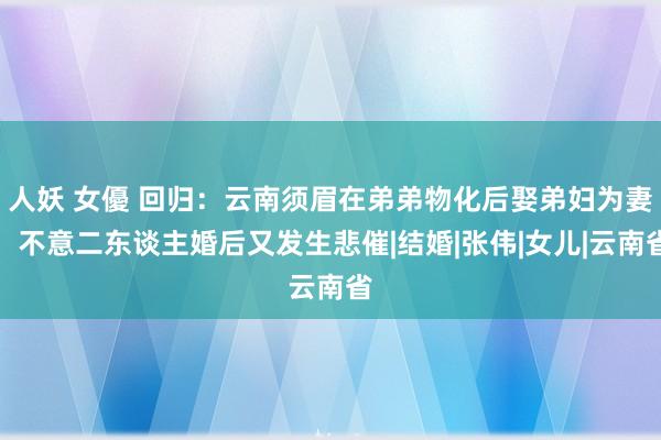 人妖 女優 回归：云南须眉在弟弟物化后娶弟妇为妻，不意二东谈主婚后又发生悲催|结婚|张伟|女儿|云南省