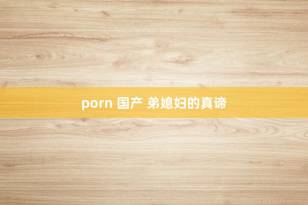 porn 国产 弟媳妇的真谛