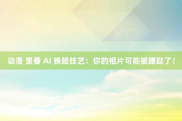 动漫 里番 AI 换脸技艺：你的相片可能被蹧跶了！