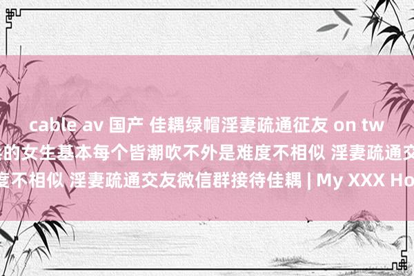 cable av 国产 佳耦绿帽淫妻疏通征友 on twitter 强制高涨玩法教程构兵的女生基本每个皆潮吹不外是难度不相似 淫妻疏通交友微信群接待佳耦 | My XXX Hot Girl