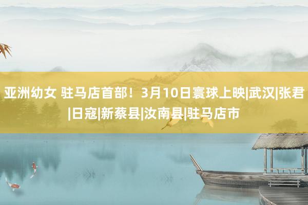 亚洲幼女 驻马店首部！3月10日寰球上映|武汉|张君|日寇|新蔡县|汝南县|驻马店市