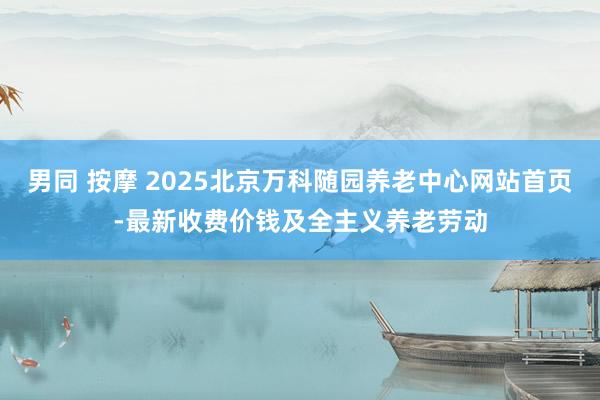 男同 按摩 2025北京万科随园养老中心网站首页-最新收费价钱及全主义养老劳动