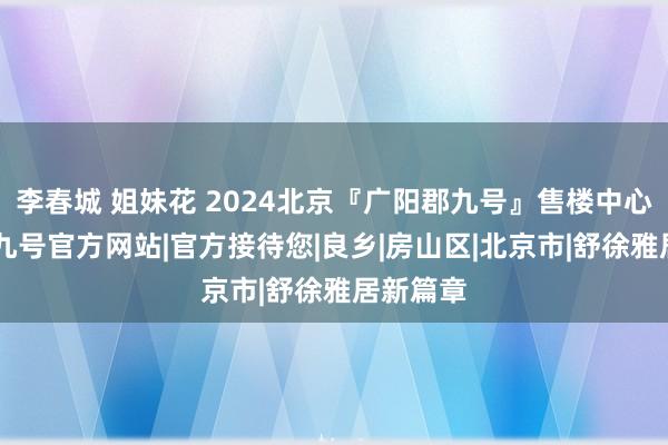 李春城 姐妹花 2024北京『广阳郡九号』售楼中心|广阳郡九号官方网站|官方接待您|良乡|房山区|北京市|舒徐雅居新篇章