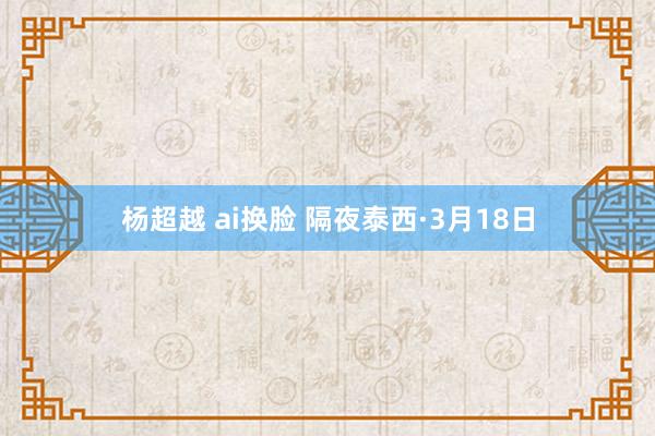 杨超越 ai换脸 隔夜泰西·3月18日