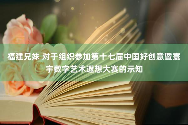 福建兄妹 对于组织参加第十七届中国好创意暨寰宇数字艺术遐想大赛的示知