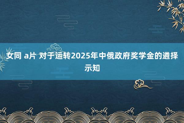 女同 a片 对于运转2025年中俄政府奖学金的遴择示知