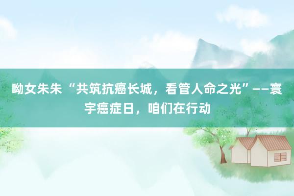 呦女朱朱 “共筑抗癌长城，看管人命之光”——寰宇癌症日，咱们在行动