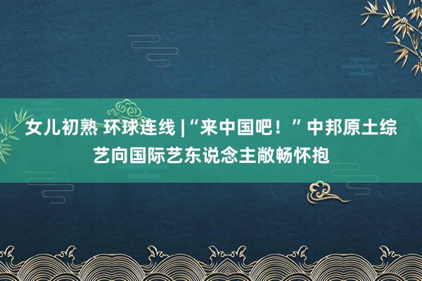 女儿初熟 环球连线 |“来中国吧！”中邦原土综艺向国际艺东说念主敞畅怀抱