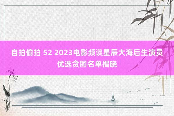 自拍偷拍 52 2023电影频谈星辰大海后生演员优选贪图名单揭晓