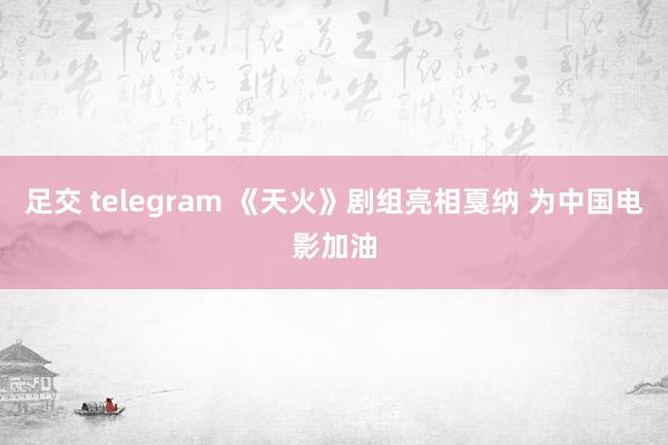 足交 telegram 《天火》剧组亮相戛纳 为中国电影加油