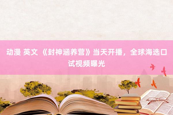 动漫 英文 《封神涵养营》当天开播，全球海选口试视频曝光