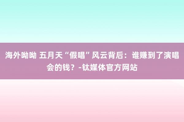 海外呦呦 五月天“假唱”风云背后：谁赚到了演唱会的钱？-钛媒体官方网站