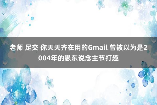 老师 足交 你天天齐在用的Gmail 曾被以为是2004年的愚东说念主节打趣