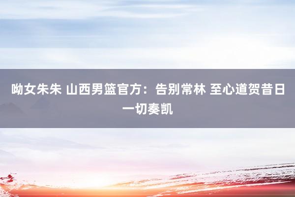 呦女朱朱 山西男篮官方：告别常林 至心道贺昔日一切奏凯