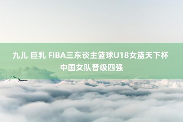 九儿 巨乳 FIBA三东谈主篮球U18女篮天下杯 中国女队晋级四强