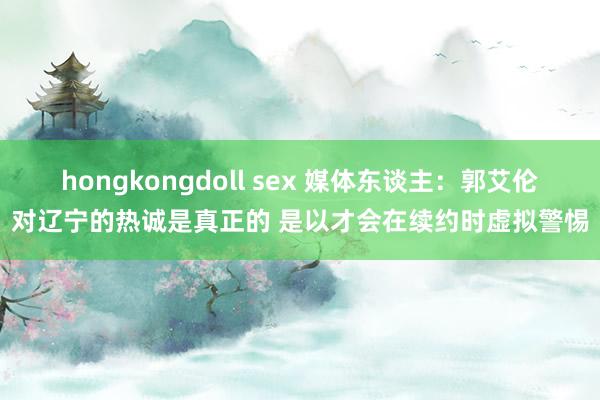 hongkongdoll sex 媒体东谈主：郭艾伦对辽宁的热诚是真正的 是以才会在续约时虚拟警惕