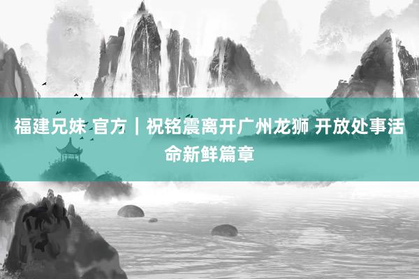 福建兄妹 官方｜祝铭震离开广州龙狮 开放处事活命新鲜篇章
