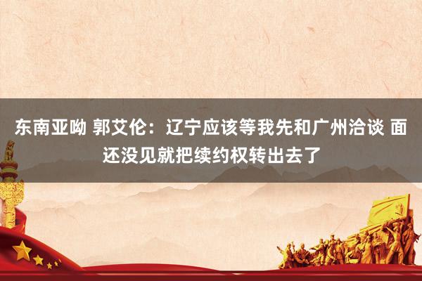 东南亚呦 郭艾伦：辽宁应该等我先和广州洽谈 面还没见就把续约权转出去了