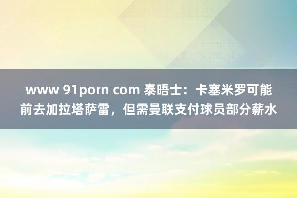 www 91porn com 泰晤士：卡塞米罗可能前去加拉塔萨雷，但需曼联支付球员部分薪水