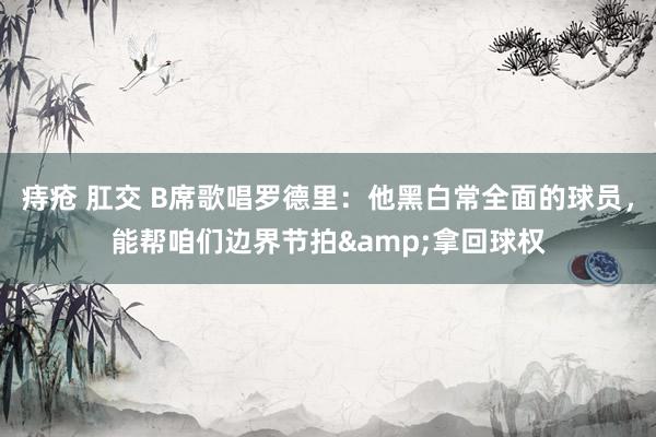 痔疮 肛交 B席歌唱罗德里：他黑白常全面的球员，能帮咱们边界节拍&拿回球权