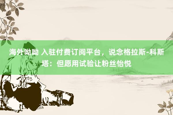 海外呦呦 入驻付费订阅平台，说念格拉斯-科斯塔：但愿用试验让粉丝怡悦