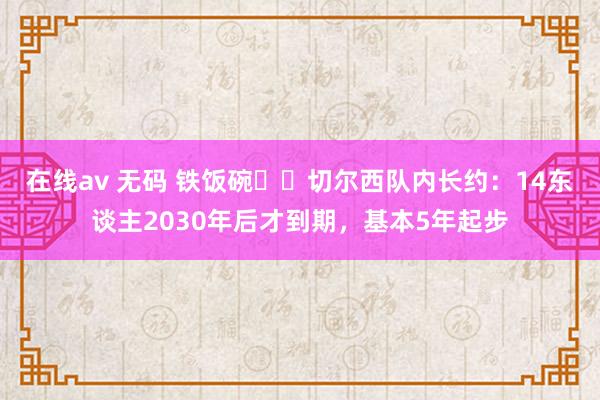在线av 无码 铁饭碗⁉️切尔西队内长约：14东谈主2030年后才到期，基本5年起步