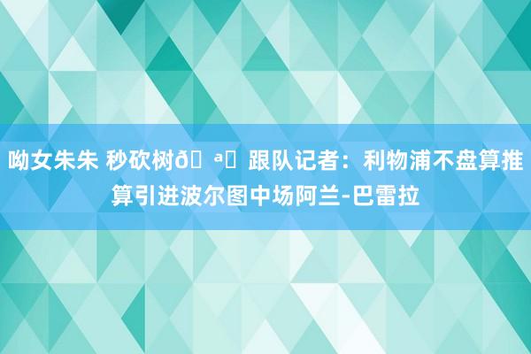 呦女朱朱 秒砍树🪓跟队记者：利物浦不盘算推算引进波尔图中场阿兰-巴雷拉