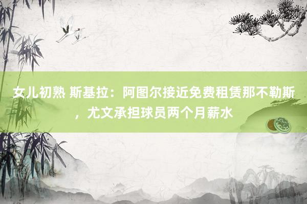 女儿初熟 斯基拉：阿图尔接近免费租赁那不勒斯，尤文承担球员两个月薪水