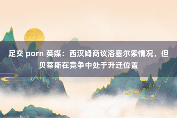 足交 porn 英媒：西汉姆商议洛塞尔索情况，但贝蒂斯在竞争中处于升迁位置